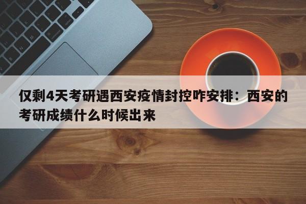 仅剩4天考研遇西安疫情封控咋安排:西安的考研成绩什么时候出来