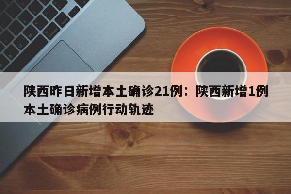 陕西昨日新增本土确诊21例:陕西新增1例本土确诊病例行动轨迹