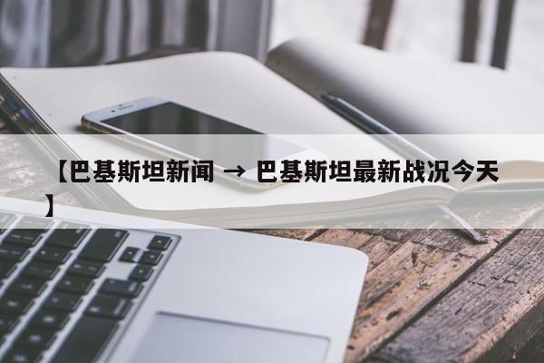 【巴基斯坦新闻 → 巴基斯坦最新战况今天】