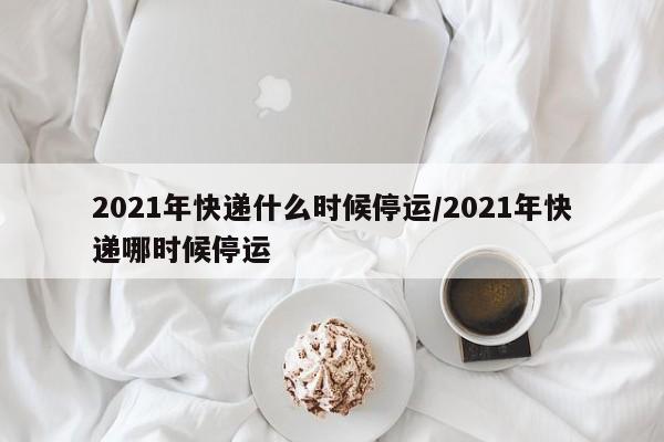2021年快递什么时候停运/2021年快递哪时候停运