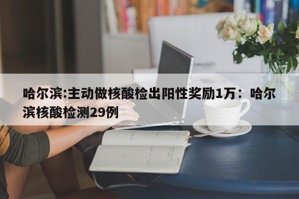 哈尔滨:主动做核酸检出阳性奖励1万:哈尔滨核酸检测29例