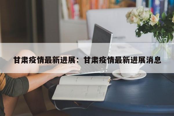 甘肃疫情最新进展:甘肃疫情最新进展消息