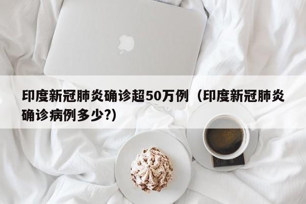 印度新冠肺炎确诊超50万例(印度新冠肺炎确诊病例多少?)