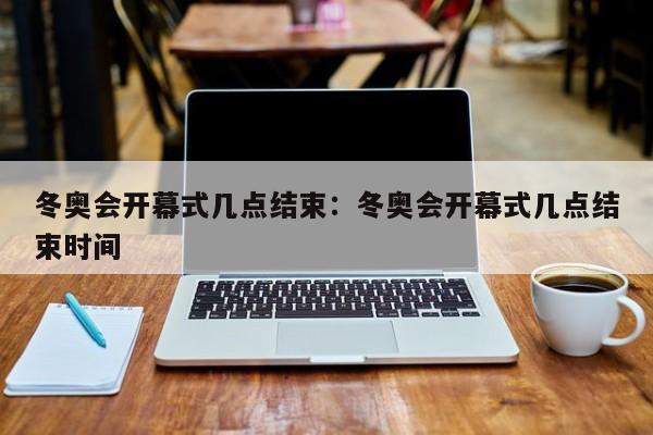 冬奥会开幕式几点结束:冬奥会开幕式几点结束时间