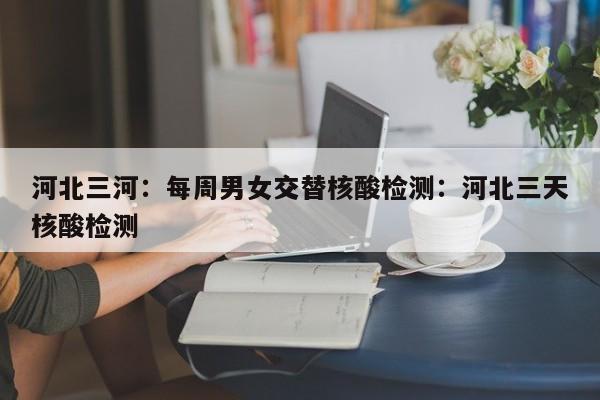 河北三河:每周男女交替核酸检测:河北三天核酸检测