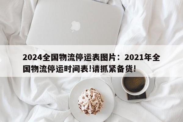 2024全国物流停运表图片:2021年全国物流停运时间表!请抓紧备货!