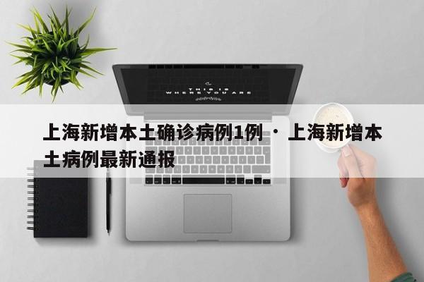上海新增本土确诊病例1例 · 上海新增本土病例最新通报