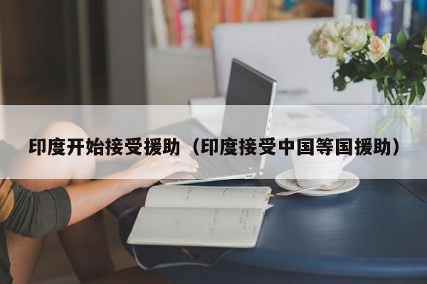 印度开始接受援助(印度接受中国等国援助)