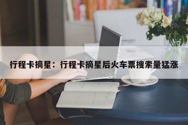 行程卡摘星:行程卡摘星后火车票搜索量猛涨