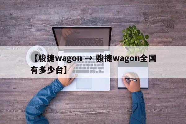 【骏捷wagon → 骏捷wagon全国有多少台】