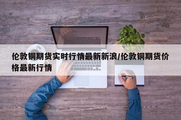 伦敦铜期货实时行情最新新浪/伦敦铜期货价格最新行情