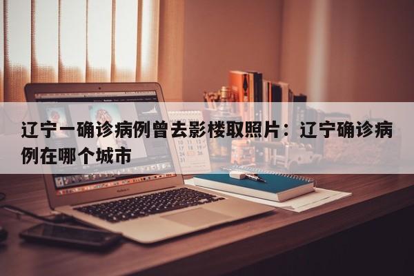 辽宁一确诊病例曾去影楼取照片:辽宁确诊病例在哪个城市
