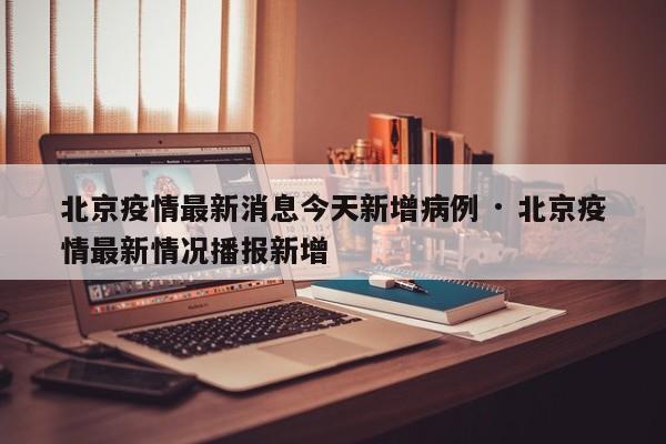 北京疫情最新消息今天新增病例 · 北京疫情最新情况播报新增