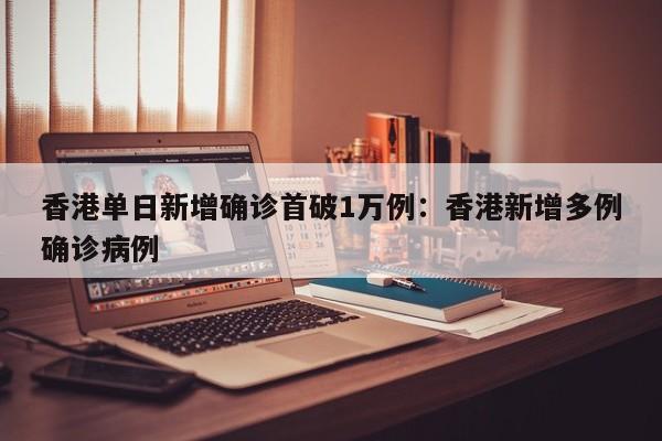 香港单日新增确诊首破1万例:香港新增多例确诊病例