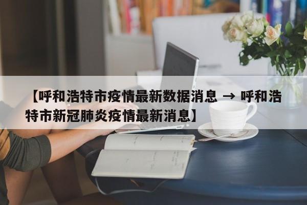 【呼和浩特市疫情最新数据消息 → 呼和浩特市新冠肺炎疫情最新消息】