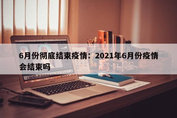 6月份彻底结束疫情:2021年6月份疫情会结束吗