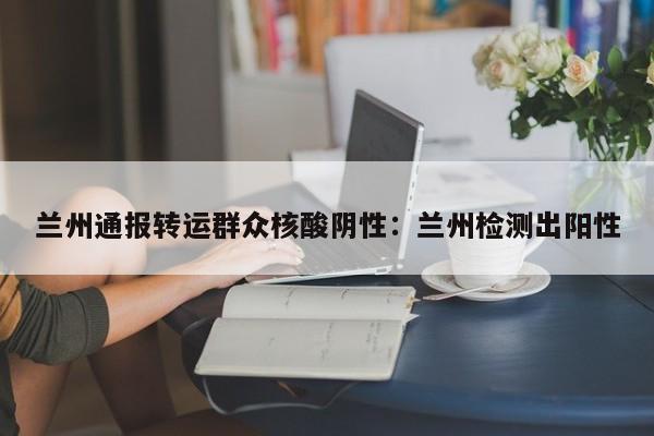 兰州通报转运群众核酸阴性:兰州检测出阳性