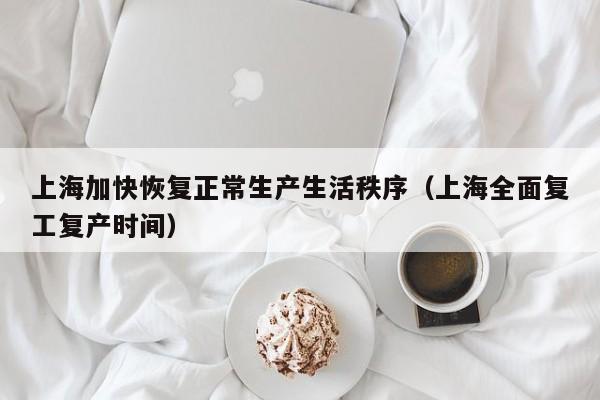 上海加快恢复正常生产生活秩序(上海全面复工复产时间)