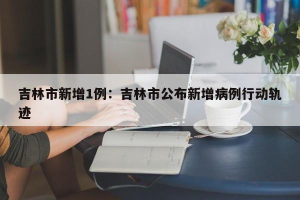 吉林市新增1例:吉林市公布新增病例行动轨迹