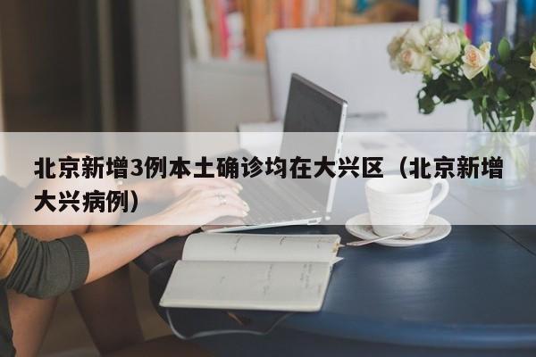北京新增3例本土确诊均在大兴区(北京新增大兴病例)