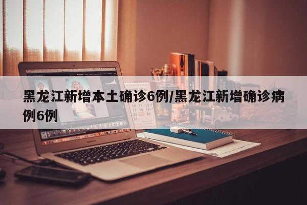 黑龙江新增本土确诊6例/黑龙江新增确诊病例6例