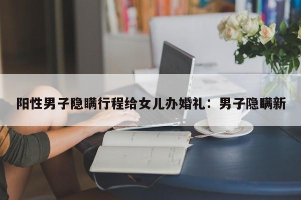 阳性男子隐瞒行程给女儿办婚礼:男子隐瞒新