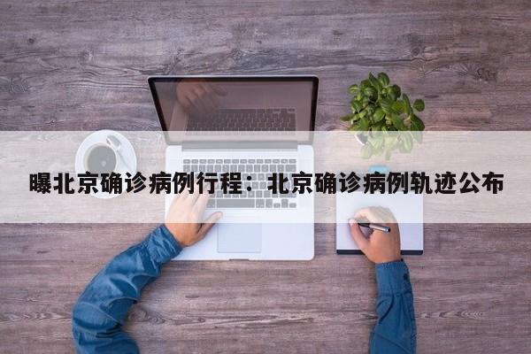 曝北京确诊病例行程：北京确诊病例轨迹公布