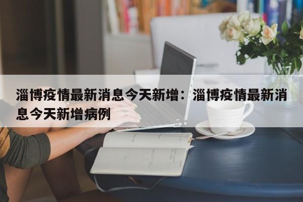 淄博疫情最新消息今天新增:淄博疫情最新消息今天新增病例