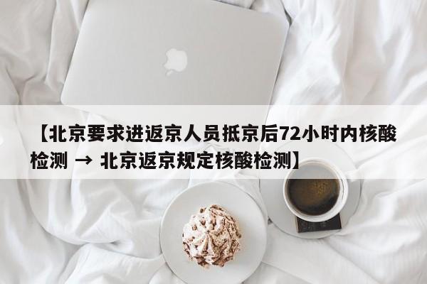 【北京要求进返京人员抵京后72小时内核酸检测 → 北京返京规定核酸检测】