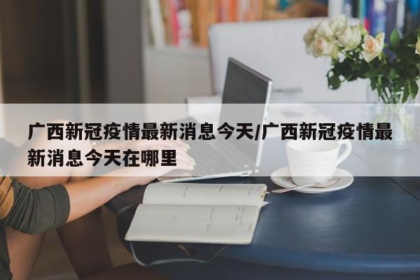 广西新冠疫情最新消息今天/广西新冠疫情最新消息今天在哪里