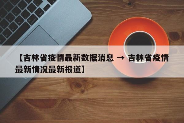【吉林省疫情最新数据消息 → 吉林省疫情最新情况最新报道】