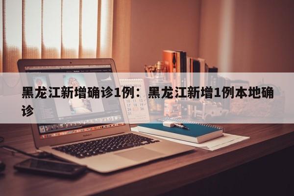 黑龙江新增确诊1例：黑龙江新增1例本地确诊