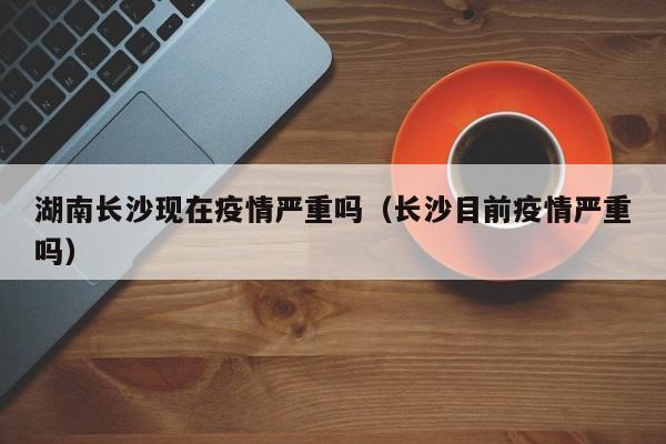 湖南长沙现在疫情严重吗(长沙目前疫情严重吗)