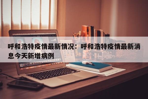 呼和浩特疫情最新情况:呼和浩特疫情最新消息今天新增病例