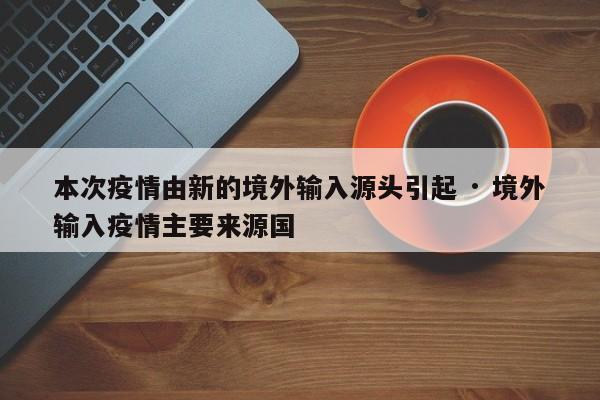本次疫情由新的境外输入源头引起 · 境外输入疫情主要来源国