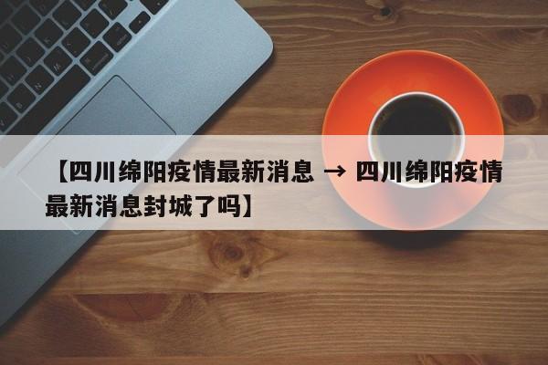 【四川绵阳疫情最新消息 → 四川绵阳疫情最新消息封城了吗】