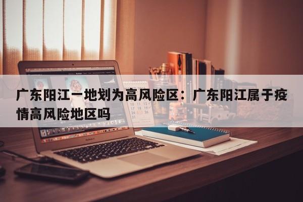 广东阳江一地划为高风险区:广东阳江属于疫情高风险地区吗