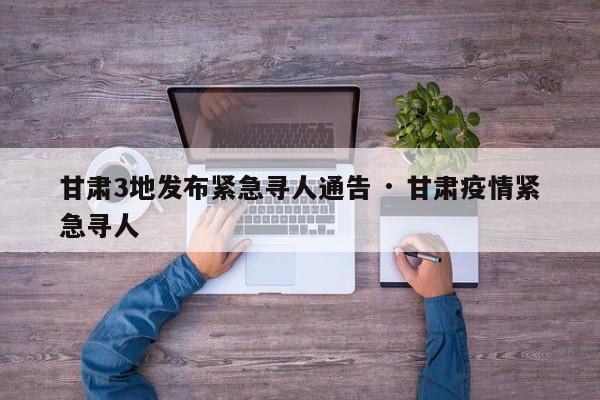 甘肃3地发布紧急寻人通告 · 甘肃疫情紧急寻人
