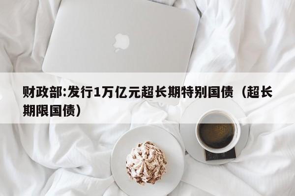 财政部:发行1万亿元超长期特别国债(超长期限国债)