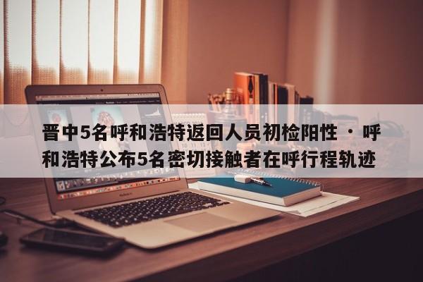 晋中5名呼和浩特返回人员初检阳性 · 呼和浩特公布5名密切接触者在呼行程轨迹
