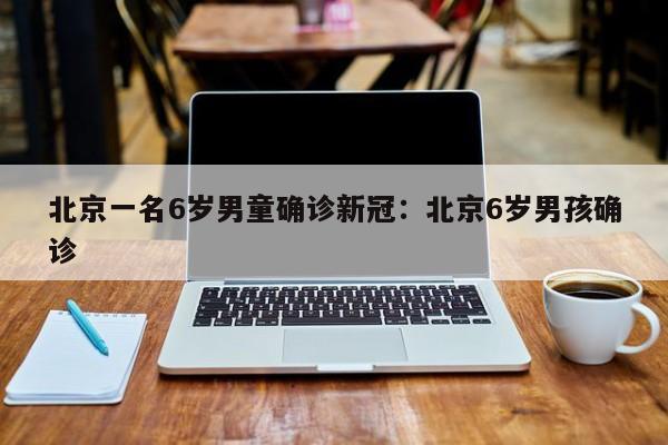 北京一名6岁男童确诊新冠:北京6岁男孩确诊