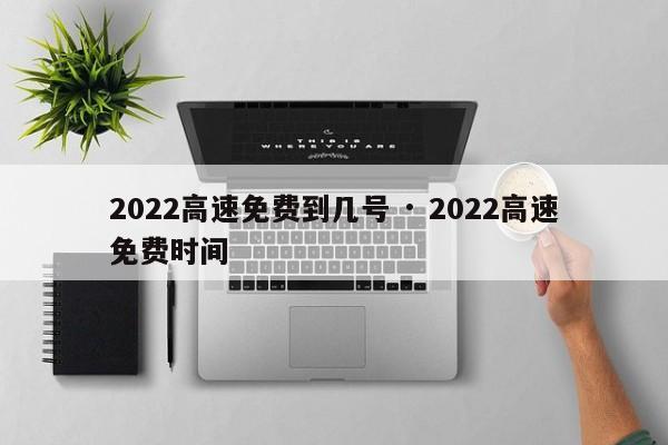 2022高速免费到几号 · 2022高速免费时间