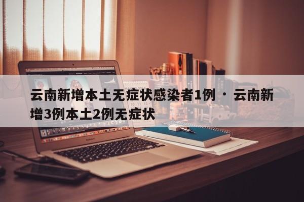 云南新增本土无症状感染者1例 · 云南新增3例本土2例无症状