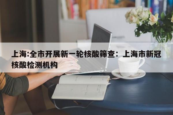上海:全市开展新一轮核酸筛查:上海市新冠核酸检测机构