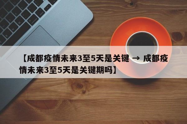 【成都疫情未来3至5天是关键 → 成都疫情未来3至5天是关键期吗】