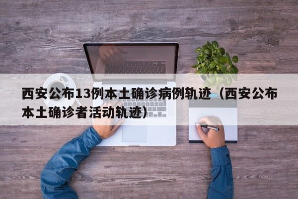 西安公布13例本土确诊病例轨迹(西安公布本土确诊者活动轨迹)