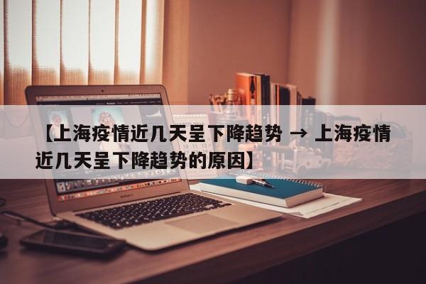 【上海疫情近几天呈下降趋势 → 上海疫情近几天呈下降趋势的原因】