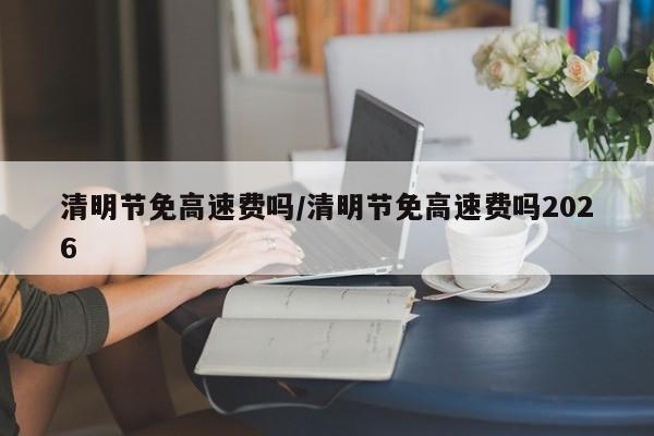 清明节免高速费吗/清明节免高速费吗2026